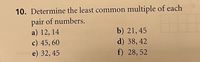 10. Determine the least common multiple of each
pair of numbers.
a) 12, 14
c) 45, 60
e) 32, 45
b) 21, 45
d) 38, 42
f) 28, 52
