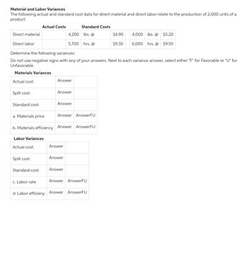 Material and Labor Variances
The following actual and standard cost data for direct material and direct labor relate to the production of 2,000 units of a
product:
Direct material
Direct labor
Actual cost:
Split cost:
Standard cost:
Determine the following variances:
Do not use negative signs with any of your answers. Next to each variance answer, select either "F" for Favorable or "U" for
Unfavorable.
Materials Variances
Actual Costs
Labor Variances
Actual cost:
Split cost:
Standard cost:
c. Labor rate
Answer
4,200
5,700
Answer
a. Materials price
b. Materials efficiency Answer AnswerFU
Answer
Answer AnswerFU
Answer
Standard Costs
lbs. @
hrs. @
Answer
Answer
Answer AnswerFU
$4.90
$9.30
d. Labor efficieny Answer AnswerFU
4,000 lbs. @ $5.20
6,000 hrs. @
$9.50