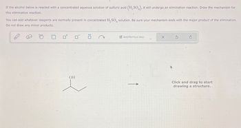 If the alcohol below is reacted with a concentrated aqueous solution of sulfuric acid (H2SO4), it will undergo an elimination reaction. Draw the mechanism for
this elimination reaction.
You can add whatever reagents are normally present in concentrated H2SO4 solution. Be sure your mechanism ends with the major product of the elimination.
Do not draw any minor products.
o o
OH
:
Add/Remove step-
X
5
Click and drag to start
drawing a structure..