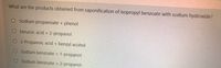 What are the products obtained from saponification of isopropyl benzoate with sodium hydroxide?
O Sodium propanoate + phenol
O benzoic acid + 2-propanol
O 2-Propanoic acid + benzyl acohol
O Sodium benzoate + 1-propanol
O Sodium benzoate + 2-propanol
