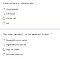 An electrochemical cell is also called *
chargeable cell
battery cell
galvanic cell
cell
What makes the calorific value of a coal sample higher? *
high volatile matter content
high fixed carbon content
High ash content
high moisture content
