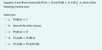 Suppose A and B are events with P(A) > 0 and P(B) > 0. If B C A, which of the
following must be true?
Select one:
a.
b.
P(B|A) = 1
None of the other choices
O c.
P(B|A) = 0
O d. P(A|B) = P(B|A)
e.
P(A|B) = P(A)/P(B)