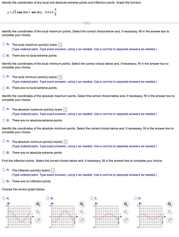Identify the coordinates of any local and absolute extreme points and inflection points. Graph the function.
y = √3 cos (4x) + sin(4x), 0≤x≤
Identify the coordinates of the local maximum points. Select the correct choice below and, if necessary, fill in the answer box to
complete your choice.
OA. The local maximum point(s) is/are
(Type ordered pairs. Type exact answers, using as needed. Use a comma to separate answers as needed.)
OB. There are no local extreme points.
Identify the coordinates of the local minimum points. Select the correct choice below and, if necessary, fill in the answer box to
complete your choice.
OA. The local minimum point(s) is (are)
(Type ordered pairs. Type exact answers, using as needed. Use a comma to separate answers as needed.)
OB. There are no local extreme points.
-C
Identify the coordinates of the absolute maximum points. Select the correct choice below and, if necessary, fill in the answer box to
complete your choice.
OA. The absolute maximum point(s) is/are
(Type ordered pairs. Type exact answers, using as needed. Use a comma to separate answers as needed.)
OB. There are no absolute extreme points.
Identify the coordinates of the absolute minimum points. Select the correct choice below and, if necessary, fill in the answer box to
complete your choice.
O A. The absolute minimum point(s) is(are).
(Type ordered pairs. Type exact answers, using as needed. Use a comma to separate answers as needed.)
OB. There are no absolute extreme points.
Find the inflection points. Select the correct choice below and, if necessary, fill in the answer box to complete your choice.
O A. The inflection point(s) is(are)
(Type ordered pairs. Type exact answers, using as needed. Use a comma to separate answers as needed.)
OB. There are no inflection points.
Choose the correct graph below.
O A.
4+
0-
O B.
0-
O
O C.
0-
Q
Q
M
D.
4-
0-
Q
Q
✔