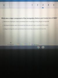 1 2 3 4 5
What was a major component of the Immigration Reform and Control Act of 1986?
O American employers were prohibited from knowingly hiring illegal immigrants.
O Immigrant quotas were increased by forty percent over a period of five years.
O Illegal immigrants were prohibited from receiving unemployment benefits.
NEXT QUESTION
O ASK FOR HELP
