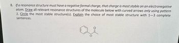 **Question 8:**

If a resonance structure must have a negative formal charge, that charge is most stable on an electronegative atom. 

**Instructions:**

1. Draw all relevant resonance structures of the molecule below with curved arrows only using pattern.
2. Circle the most stable structure(s).
3. Explain the choice of most stable structure with 1–3 complete sentences.

**Diagram:**

The diagram displays a benzene ring attached to an acetyl group, which is a carbon double-bonded to oxygen and single-bonded to a methyl group. The oxygen can carry a negative charge when depicting resonance structures.

---

This instructional material helps you understand how to identify and illustrate resonance structures while considering the stability of negative charges on electronegative atoms, such as oxygen.