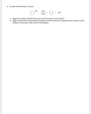 6. Consider the following E1 reaction.
OH
H3O+
reflux
+ H₂O
a. Draw the complete, detailed mechanism (curved arrows) for this reaction.
b. Draw a reaction free energy diagram that agrees with the mechanism, labeling overall reactants, overall
products, all transition states, and all intermediates.