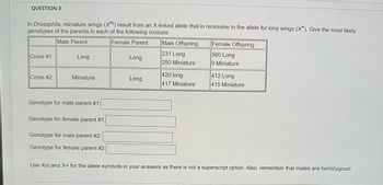 QUESTION 3
In Drosophila, miniature wings (X) result from an X-linked allele that is recessive to the allele for long wings (X). Give the most likely
genotypes of the parents in each of the following crosses:
Male Parent
Female Parent
Cross #1
Cross #2
Long
Miniature
Genotype for male parent #1:
Genotype for female parent #1:
Genotype for male parent #2:
Genotype for female parent #2:
Long
Long
Male Offspring
231 Long
250 Miniature
420 long
417 Miniature
Female Offspring
560 Long
0 Miniature
412 Long
415 Miniature
Use Xm and X+ for the allele symbols in your answers as there is not a superscript option. Also, remember that males are hemizygous!