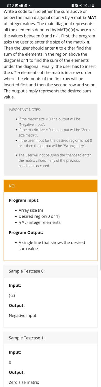 8:10
Write a code to find either the sum above or
below the main diagonal of an n by n matrix MAT
of integer values. The main diagonal represents
all the elements denoted by MAT[x][x] where x is
the values between 0 and n-1. First, the program
asks the user to enter the size of the matrix n.
Then the user should enter 0 to either find the
sum of the elements in the region above the
diagonal or 1 to find the sum of the elements
under the diagonal. Finally, the user has to insert
the n*n elements of the matrix in a row order
where the elements of the first row will be
inserted first and then the second row and so on.
The output simply represents the desired sum
value.
IMPORTANT NOTES:
• If the matrix size < 0, the output will be
"Negative input".
• If the matrix size = 0, the output will be "Zero
size matrix".
• If the user input for the desired region is not 0
or 1 then the output will be "Wrong entry".
• The user will not be given the chance to enter
the matrix values if any of the previous
conditions occured.
I/O
Program Input:
• Array size (n)
• Desired region(0 or 1)
• n*n integer elements
Program Output:
• A single line that shows the desired
sum value
Sample Testcase 0:
Input:
(-2)
Output:
Negative input
Sample Testcase 1:
Input:
0
Output:
Zero size matrix