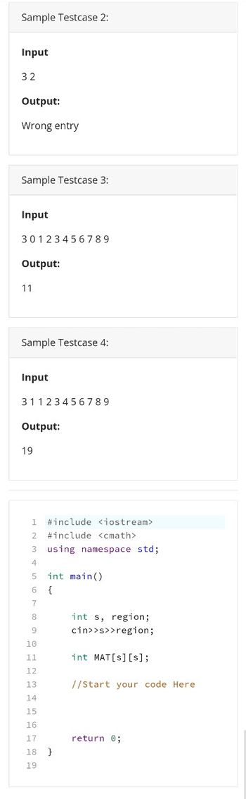 Sample Testcase 2:
Input
32
Output:
Wrong entry
Sample Testcase 3:
Input
30123456789
Output:
11
Sample Testcase 4:
Input
31123456789
Output:
19
1 #include <iostream>
2
#include <cmath>
3 using namespace std;
4
5
int main()
6
{
7
8
int s, region;
cin>>s>>region;
int MAT[s] [s];
//Start your code Here
return 0;
9
10
11
12
13
14
15
16
17
18 }
19