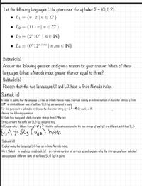 Let the following languages Li be given over the alphabet E = {O, I, 2}.
. L1-u-2 | υε Σ')
. L- 11 . υ | υ ε Σ}
V
• L3 = {2"10" | n € N}
• L4 = {0"12"+m | n, m E N}
Subtask (a)
Answer the following question and give a reason for your answer. Which of these
languages Li has a Nerode index greater than or equal to three?
Subtask (b)
Reason that the two languages LI and L2 have a finite Nerode index.
Subtask (c)
In order to justify that the language L3 has an infinite Nerode index, one must specify an infinite number of character strings uj from
E* to which different sets of suffixes SL3 (uj) are assigned in pairs.
For this purpose it is advisable to choose the character string uj = 2-1 for each je IN.
Answer the following questions.
(i) State how many and which character strings from E*the one
String contains the suffix set ŞL3 (uj) assigned to uj.
Kii) Explain why it follows from j1 #ja that the suffix sets assigned to the two strings ujl and uj2 are different, ie. H. that SL3
ujil ESL3 (uja) holds
Subtask (d)
Explain why the language L4 has an infinite Nerode index.
Hint: Select - in analogy to subtask (c) - an infinite number of strings uj and explain why the strings you have selected
are assigned different sets of suffixes SL4 (uj) in pairs
