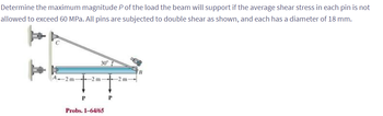 Determine the maximum magnitude P of the load the beam will support if the average shear stress in each pin is not
allowed to exceed 60 MPa. All pins are subjected to double shear as shown, and each has a diameter of 18 mm.
30°
2m-
2 m-
-2 m-
P
Probs. 1-64/65
P
B