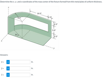 Determine the x-, y-, and z-coordinates of the mass center of the fixture formed from thin metal plate of uniform thickness.
Answers:
x =
y =
Z
31°
9.0"
i
in.
in.
N
z =
in.
10.5"
2.5"
5.0"
2.5"