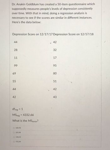 Dr. Anakin Goldblum has created a 50-item questionnaire which
supposedly measures people's levels of depression consistently
over time. With that in mind, doing a regression analysis is
necessary to see if the scores are similar in different instances.
Here's the data below:
Depression Score on 12/17/17 Depression Score on 12/17/18
44
28
11
99
69
55
44
42
dfreg
= 1
MSreg
What is the MSerror?
= 4332.66
188.98
O 182.88
O188.24
O182.84
42
32
17
95
80
51
42
43