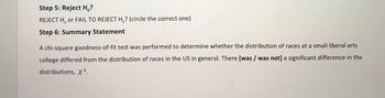 Step 5: Reject H₁?
REJECT H or FAIL TO REJECT H₂? (circle the correct one)
Step 6: Summary Statement
A chi-square goodness-of-fit test was performed to determine whether the distribution of races at a small liberal arts
college differed from the distribution of races in the US in general. There [was/ was not] a significant difference in the
distributions, X ².