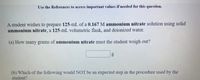 Use the References to access important values if needed for this question.
A student wishes to prepare 125-mL of a 0.167 M ammonium nitrate solution using solid
ammonium nitrate, a 125-mL volumetric flask, and deionized water.
(a) How many grams of ammonium nitrate must the student weigh out?
(b) Which of the following would NOT be an expected step in the procedure used by the
student?
