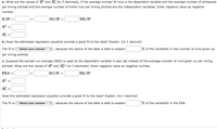 a. What are the values of R? and R (to 3 decimals), if the average number of runs is the dependent variable and the average number of strikeouts
per inning pitched and the average number of home runs per inning pitched are the independent variables. Enter negative value as negative
number.
R/IP =
SO/IP +
HR/IP
R?
b. Does the estimated regression equation provide a good fit to the data? Explain. (to 1 decimal)
The fit is - Select your answer - †
because the nature of the data is able to explain
% of the variability in the number of runs given up
per inning pitched.
c. Suppose the earned run average (ERA) is used as the dependent variable in part (a) instead of the average number of runs given up per inning
pitched. What are the values of R? and R? (to 3 decimals). Enter negative value as negative number.
ERA
+
SO/IP +
HR/IP
R =
Does the estimated regression equation provide a good fit to the data? Explain. (to 1 decimal)
The fit is- select your answer -
ecause the nature of the data is
to explain
the variability in
+
