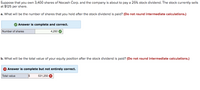 Suppose that you own 3,400 shares of Nocash Corp. and the company is about to pay a 25% stock dividend. The stock currently sells
at $125 per share.
a. What will be the number of shares that you hold after the stock dividend is paid? (Do not round intermediate calculations.)
Answer is complete and correct.
Number of shares
4,250
b. What will be the total value of your equity position after the stock dividend is paid? (Do not round intermediate calculations.)
Answer is complete but not entirely correct.
Total value
531,250
