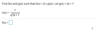 ### Problem Statement

Find \( f(x) \) and \( g(x) \) such that \( h(x) = (f \circ g)(x) \). Let \( g(x) = 3x + 1 \).

\[ h(x) = \frac{1}{\sqrt{3x + 1}} \]

\[ f(x) = \]

### Explanation of the Problem

The goal is to decompose the function \( h(x) \) into two functions, \( f(x) \) and \( g(x) \), such that the composition of \( f \) and \( g \) yields \( h \). Specifically, given \( g(x) = 3x + 1 \), we need to find the function \( f \) such that \( h(x) = f(g(x)) \).

### Decomposition Process

Given:
\[ g(x) = 3x + 1 \]

We can substitute \( g(x) \) into \( h(x) \):

\[ h(x) = \frac{1}{\sqrt{g(x)}} \]

Substituting \( g(x) = 3x + 1 \):

\[ h(x) = \frac{1}{\sqrt{3x + 1}} = \frac{1}{\sqrt{g(x)}} \]

This shows that:

\[ f(u) = \frac{1}{\sqrt{u}} \] 

where \( u = g(x) \).

Thus, we have:

\[ f(x) = \frac{1}{\sqrt{x}} \]