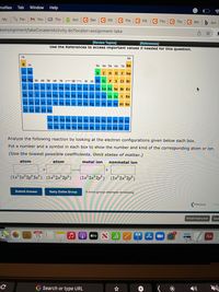 Profiles Tab
Window Help
My
Par: M You
GS The
Acti
C Get
C Fill
C The C Fll
C The C The C Wh b Ans
keAssignment/takeCovalentActivity.do?locator=assignment-take
[Review Topics]
[References]
Use the References to access important values if needed for this question.
1A
8A
H 2A
3A 4A SA 6A 7A He
LI Be
BCNO F Ne
Na Mg 38 4B 58
68 7B - 88 ¬ 1B 28 AI Si P S CI Ar
K
Ca Sc Ti V Cr Mn FeCo Ni Cu Zn Ga Ge As Se Br Kr
Rb SrY ZrND Mo Tc Ru Rh Pd Ag cd In Sn Sb Te Xe
Cs Ba La HT Ta w Re Os Ir Pt Ru Hg TI Pb BI Po At Rn
Fr Ra Ac Rf Ha
Ce Pr Nd Pm Sm Eu Gd Tb Dy Ho Er Tm Yb Lu
Th Pa UNp Pu Am Cm Bk Cr Es Fm Md No Lr
Analyze the following reaction by looking at the electron configurations given below each box.
Put a number and a symbol in each box to show the number and kind of the corresponding atom or ion.
(Use the lowest possible coefficients. Omit states of matter.)
atom
atom
metal ion
nonmetal ion
(1s²2s²2p°3s²) (1s²2s²2p*)
(1s²2s2p°) (1s²2s 2p°)
Submit Answer
Retry Entire Group
9 more group attempts remaining
Previous
Nex
Email Instructor
Save
MAR
15
A O stv S
Aa
G Search or type URL
