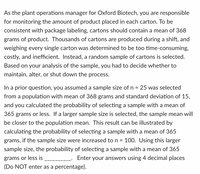 As the plant operations manager for Oxford Biotech, you are responsible
for monitoring the amount of product placed in each carton. To be
consistent with package labeling, cartons should contain a mean of 368
grams of product. Thousands of cartons are produced during a shift, and
weighing every single carton was determined to be too time-consuming,
costly, and inefficient. Instead, a random sample of cartons is selected.
Based on your analysis of the sample, you had to decide whether to
maintain, alter, or shut down the process.
In a prior question, you assumed a sample size of n =
from a population with mean of 368 grams and standard deviation of 15,
25 was selected
and you calculated the probability of selecting a sample with a mean of
365 grams or less. If a larger sample size is selected, the sample mean will
be closer to the population mean. This result can be illustrated by
calculating the probability of selecting a sample with a mean of 365
grams, if the sample size were increased to n =
100. Using this larger
sample size, the probability of selecting a sample with a mean of 365
grams or less is
(Do NOT enter as a percentage).
- Enter your answers using 4 decimal places
