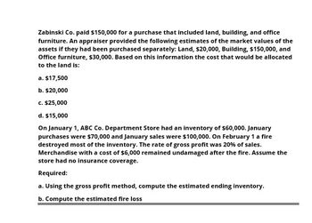 Zabinski Co. paid $150,000 for a purchase that included land, building, and office
furniture. An appraiser provided the following estimates of the market values of the
assets if they had been purchased separately: Land, $20,000, Building, $150,000, and
Office furniture, $30,000. Based on this information the cost that would be allocated
to the land is:
a. $17,500
b. $20,000
c. $25,000
d. $15,000
On January 1, ABC Co. Department Store had an inventory of $60,000. January
purchases were $70,000 and January sales were $100,000. On February 1 a fire
destroyed most of the inventory. The rate of gross profit was 20% of sales.
Merchandise with a cost of $6,000 remained undamaged after the fire. Assume the
store had no insurance coverage.
Required:
a. Using the gross profit method, compute the estimated ending inventory.
b. Compute the estimated fire loss