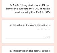 QI A 4.8-ft-long steel wire of 1/4 -in.-
diameter is subjected to a 750-lb tensile
load. Knowing that E = 29 x 10^6
%3D
a) The value of the wire's elongation is
إجابتك
b) The corresponding normal stress is
