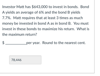 **Bond Investment Problem**

**Problem Statement:**
Investor Matt has \$643,000 to invest in bonds. Bond A yields an average of 6% and Bond B yields 7.7%. Matt requires that at least 3 times as much money be invested in Bond A as in Bond B. You must invest in these bonds to maximize his return. What is the maximum return?

**Answer:**

_78,446_

[Graph/Diagram Explanation: If applicable]

Note: The text box displaying 78,446 represents a form entry on how much money was calculated to be invested to yield the maximum return.