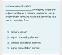 In measurement system,
are needed where the
output variable of a primary transducer is in an
inconvenient form and has to be converted to a
more convenient form.
O primary sensor
O signal processing element
variable conversion element
O signal presentation element
