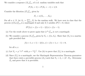 We consider a sequence (X)-1 of i.i.d. random variables such that
P(X₁ = 1) = P(X₁ = −1) = 1/2.
Consider the filtration (F)1 given by
=
Fn(X1,..., Xn).
For all n N, let Sn ==
Xbe the random walk. We have seen in class that the
process (f(Sn)) is a martingale if and only if f satisfies D2f = 0, where
n=0
D2f(x) = f(x + 1) − 2f(x) + f(x − 1).
-
(a) Use the result above to prove again that (en) No is not a martingale.
n=0
(b) We consider a process (Y)-0 given by Y₁ = f(n, Sn). Show that (Yn) is a martin-
gale provided that
-
f(n+1, x + 1) − 2f(n, x) + f(n + 1, x − 1) = 0,
-
for all n, x.
(c) Let Y = pen with p = ete. Use (b) to prove that (Y) is a martingale.
2
(d) Since (Y) is a martingale, use the Martingale Representation Theorem guarantees
that there exists a previsible process (Zn) such that Y₁ = In = (Z · S)n. Determine
Zn and prove that it is previsible.
1