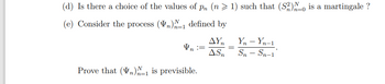 (d) Is there a choice of the values of pn (n> 1) such that (S2) 0 is a martingale ?
(e) Consider the process (V)-1 defined by
n
ΔΥΠ
Vn ==
=
ASn
Prove that (n)=1 is previsible.
Yn - Yn-1
Sn - Sn-1