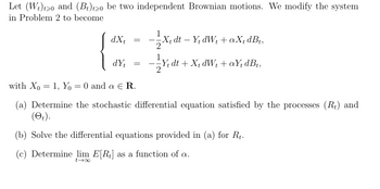 Let (W)20 and (B) to be two independent Brownian motions. We modify the system
in Problem 2 to become
1
——½X₁ dt − Y₁ dW₁ + a X₁ dBt,
-
-
dXt =
dYt
=
-
Y₁ dt +X+dW₁+aY₁ dBt,
with Xo = 1, Yo = 0 and a Є R.
(a) Determine the stochastic differential equation satisfied by the processes (Rt) and
(et).
(b) Solve the differential equations provided in (a) for Rt.
(c) Determine lim E[R] as a function of a.
0047