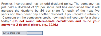 Premier, Incorporated, has an odd dividend policy. The company has
just paid a dividend of $9 per share and has announced that it will
increase the dividend by $4 per share for each of the next five
years and then never pay another dividend. If you require a return of
10 percent on the company's stock, how much will you pay for a share
today? (Do not round intermediate calculations and round your
answer to 2 decimal places, e.g., 32.16.)
Current share price