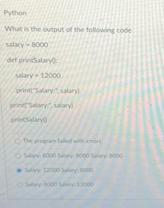 Python
What is the output of the following code
salary - 8000
def printSalary():
salary - 12000
print("Salary:" salary)
print("Salary:", salary)
printSalary()
O The program failed with errors
Salary: 8000 Salary: 8000 Salary: 8000
Salary: 12000 Salary: 8000
Salary: 8000 Salary: 12000