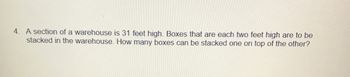 4. A section of a warehouse is 31 feet high. Boxes that are each two feet high are to be
stacked in the warehouse. How many boxes can be stacked one on top of the other?