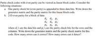 Parity check codes with even parity can be viewed as linear block codes. Consider the
following situations:
a. One parity check bit (even parity) is appended to three data bits. Write down the
generator matrix and the parity matrix for this linear block code.
b. 2-D even parity for a block of data:
di d2 P1
dz d4 P2
P3 P4
P5
where d;'s are the data bits and p¿'s are the parity check bits for the rows and the
columns. Write down the generator matrix and the parity check matrix for this
code. How many errors can it correct? How many errors can it detect?
