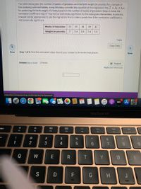 The table below gives the number of weeks of gestation and the birth weight (in pounds) for a sample of
five randomly selected babies. Using this data, consider the equation of the regression line, y = bo + bjx,
for predicting the birth weight of a baby based on the number of weeks of gestation. Keep in mind, the
correlation coefficient may or may not be statistically significant for the data given. Remember, in practice,
it would not be appropriate to use the regression line to make a prediction if the correlation coefficient is
not statistically significant.
Weeks of Gestation
33
35
38
39
41
Weight (in pounds)
5.4
5.9
7.4
7.5
Table
Copy Data
>
Prev
Step 1 of 6: Find the estimated slope. Round your answer to three decimal places.
Next
Answer(How to Enter) 2 Points
E Keypad
Keyboard Shortcuts
https://learn.hawkeslearning.com/Portal/Test/TestTakeTest#!
10
étv A
MacBook Air
esc
80
888
F1
F2
F4
F3
F5
F6
F7
F8
@
#
$
&
1
3
4
6.
8.
Q
W
E
Y
S
D F
G
H
< CO
