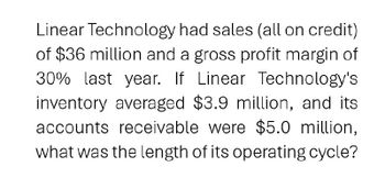 Linear Technology had sales (all on credit)
of $36 million and a gross profit margin of
30% last year. If Linear Technology's
inventory averaged $3.9 million, and its
accounts receivable were $5.0 million,
what was the length of its operating cycle?