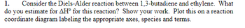 1. Consider the Diels-Alder reaction between 1,3-butadiene and ethylene. What
do you estimate for AH for this reaction? Show your work. Plot this on a reaction
coordinate diagram labeling the appropriate axes, species and terms.