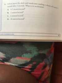 4. A boat leaves the dock and travels west i
second after 3 seconds. What is its acceleration?
reaching a velocity of 6 meters /
A. 0.5 meters/second?
B. 2 meters/second?
C. 6 meters/second?
D. 18 meters/second?
is book is prohibited by law.
91
