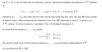 Let F
{0, 1} be the field with two elements, and let · denote the standard dot product in F100, defined
by
(x1, ... , x100) · (yı,... , y100) = x1yı +
+ X100Y100 E F.
...
•.. 2
Denote by C1,... , Cm the clubs that the town has formed under the new rules. (So that M is the number
•.. .
of distinct clubs.) After numbering the inhabitants from 1 to 100, associate to each C; a vector v; in
F100, whose i-th entry is equal to 1 precisely if the i-th inhabitant belongs to C;.
(a) Show that the vectors V1, ..
. , UM satisfy
if i + j,
if i = j,
V¡V j
1
(b) Use the result of (a) to show that the vectors (v1, ... , UM) are linearly independent in F 100.
(c) Conclude that M < 100.
