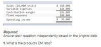 Sales (18,000 units)
Variable expenses
Contribution margin
Fixed expenses
$ 360,000
144,e00
216,eee
180,eee
Operating income
$ 36,eee
Required:
Answer each question Independently based on the original data:
1. What is the product's CM ratio?
