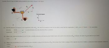 Consider the 65.0 kg ice skater being pushed by two others shown in the figure.
F₁
F₂
Ftot
F₁
F₂
Free-body diagram
F₂
x m/s² (in the direction of Ftot)
F₁
(a) Find the direction (in degrees) and magnitude (in N) of Ftot the total force exerted on her by the others, given that the magnitudes F, and F, are 28.0 N and 17.0 N, respectively.
✓ (counterclockwise from the direction of F₁ is positive)
1
direction
31.26
32.76
magnitude
✔ N
(b) What is her initial acceleration (in m/s2) if she is initially stationary and wearing steel-bladed skates that point in the direction of Ftot? (Assume the value of #, for steel on ice is 0.04.)
0.112
(c) What is her acceleration (in m/s2) assuming she is already moving in the direction of Fot? Remember that friction is always in the opposite direction of motion or attempted motion between surfaces in
contact.
0.504