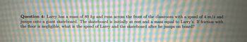 **Question 4:** Larry has a mass of 80 kg and runs across the front of the classroom with a speed of 4 m/s and jumps onto a giant skateboard. The skateboard is initially at rest and has a mass equal to Larry's. If friction with the floor is negligible, what is the speed of Larry and the skateboard after he jumps on board?