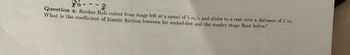 **Question 4:** Rocker Rob enters from stage left at a speed of 5 m/s and slides to a rest over a distance of 2 m. What is the coefficient of kinetic friction between his socked-feet and the marley stage floor below?

---

*Explanation for Educational Purposes:*

In this physics problem, we're asked to calculate the coefficient of kinetic friction. Here's how you can solve it:

1. **Identify the Given Data:**
   - Initial velocity (v_i) = 5 m/s
   - Final velocity (v_f) = 0 m/s (because he comes to rest)
   - Distance (d) = 2 m

2. **Understand the Concept:**
   - The kinetic friction opposes the motion, causing Rob to decelerate and eventually stop.
   - Use the equation of motion and the relationship between frictional force and deceleration to find the coefficient of kinetic friction (\( \mu_k \)).

3. **Relevant Equations:**
   - \( v_f^2 = v_i^2 + 2a \cdot d \)
   - Force of friction \( f_k = \mu_k \cdot N \)
   - \( f = m \cdot a \) (Newton's second law)

4. **Calculate the Deceleration:**
   - Rearrange the first equation to find acceleration (a):
     \[ 0 = (5 \, \text{m/s})^2 + 2a \cdot 2 \, \text{m} \]
     \[ 0 = 25 + 4a \]
     \[ a = -\frac{25}{4} \, \text{m/s}^2 = -6.25 \, \text{m/s}^2 \]

5. **Solve for the Coefficient of Kinetic Friction:**
   - Assume normal force \( N = m \cdot g \) (where g = 9.8 m/s²). For simplification, mass (m) will cancel out:
   - \( f_k = \mu_k \cdot mg = m \cdot a \)
   - \(\mu_k \cdot g = -a\)
   - \(\mu_k = \frac{-a}{g} = \frac{6.25}{9.8}\)
   - \(\mu_k