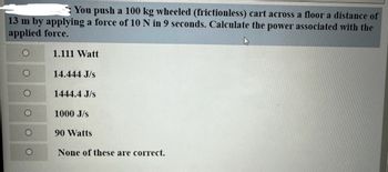 **Problem:**

You push a 100 kg wheeled (frictionless) cart across a floor a distance of 13 m by applying a force of 10 N in 9 seconds. Calculate the power associated with the applied force.

**Options:**

- ☐ 1.111 Watt
- ☐ 14.444 J/s
- ☐ 1444.4 J/s
- ☐ 1000 J/s
- ☐ 90 Watts
- ☐ None of these are correct.