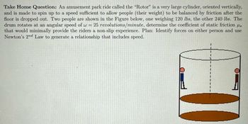 Take Home Question: An amusement park ride called the "Rotor" is a very large cylinder, oriented vertically,
and is made to spin up to a speed sufficient to allow people (their weight) to be balanced by friction after the
floor is dropped out. Two people are shown in the Figure below, one weighing 120 lbs, the other 240 lbs. The
drum rotates at an angular speed of w = 25 revolutions/minute, determine the coefficient of static friction s
that would minimally provide the riders a non-slip experience. Plan: Identify forces on either person and use
Newton's 2nd Law to generate a relationship that includes speed.
1