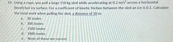 19. Using a rope, you pull a large 150 kg sled while accelerating at 0.2 m/s² across a horizontal
(level) but icy surface. For a coefficient of kinetic friction between the sled an ice is 0.1. Calculate
the total work when pulling the sled, a distance of 10 m.
a.
b.
30 Joules
300 Joules
C.
1500 Joules
d.
1800 Joules
e. None of these are correct