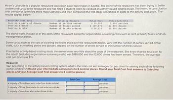 Hiram's Lakeside is a popular restaurant located on Lake Washington in Seattle. The owner of the restaurant has been trying to better
understand costs at the restaurant and has hired a student intern to conduct an activity-based costing study. The intern, in consultation
with the owner, identified three major activities and then completed the first-stage allocations of costs to the activity cost pools. The
results appear below.
Activity Cost Pool
Serving a party of diners
Serving a diner
Serving drinks
Activity Measure
Number of parties served
Number of diners served.
Number of drinks ordered
Total Cost
$ 19,250
$109,470
$38,110
The above costs include all of the costs of the restaurant except for organization-sustaining costs such as rent, property taxes, and top-
management salaries.
Some costs, such as the cost of cleaning the linens that cover the restaurant's tables, vary with the number of parties served. Other
costs, such as washing plates and glasses, depend on the number of diners served or the number of drinks served.
Prior to the activity-based costing study, the owner knew very little about the costs of the restaurant. She knew that the total cost for
the month (including organization-sustaining costs) was $180,000 and that 12,000 diners had been served. Therefore, the average
cost per diner was $15.
a. A party of four diners who order four drinks in total
b. A party of three diners who do not order any drinks
c. A party of one diner who orders three drinks
Total Activity
5,500 parties
12,300 dinera
10,300 drinks
Required:
1&2. According to the activity-based costing system, what is the total cost and average cost per diner for serving each of the following
parties of diners? (Round your intermediate calculations to 2 decimal places. Round your Total Cost final answers to 2 decimal
places and your Average Cost final answers to 3 decimal places.)
Total Cost
Average Cost
per diner
per diner
per diner