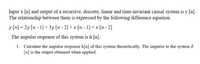 Input x [n] and output of a recursive, discrete, linear and time-invariant causal system is y [n].
The relationship between them is expressed by the following difference equation.
y [n] = 2y [n - 1]+3y[n - 2] + x [n - 1] + x [n - 2]
The impulse response of this system is h [n].
Calculate the impulse response h[n] of this system theoretically. The impulse to the system 8
[n] is the output obtained when applied.
