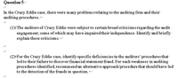 Question 5-
In the Crazy Eddie case, there were many problemsrelating to the auditing firm and their
auditing procedures. <
(1>The auditors of Crazy Eddie were subject to certain broad criticismsregarding the audit-
engagem ent, some of which may have impaired their independence. Identify and briefly
explain these criticisms.
(2)>For the Crazy Eddie case, identify specific deficiencies in the auditors' proceduresthat
ledto their failureto discover financial statement fraud. For each weakness in auditing
procedures identified, recommendan alternative approach/procedure that should have-led:
to the detection of the frauds in question.
